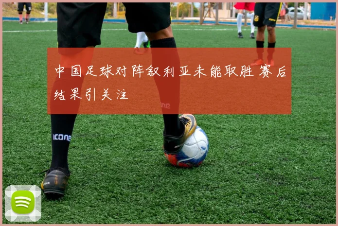 中国足球对阵叙利亚未能取胜 赛后结果引关注
