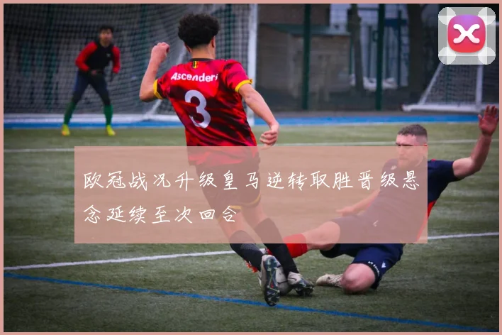 欧冠战况升级皇马逆转取胜晋级悬念延续至次回合