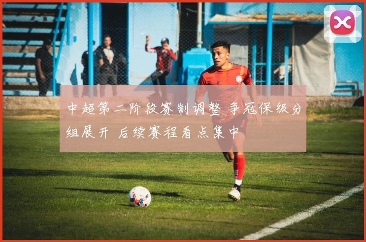中超第二阶段赛制调整 争冠保级分组展开 后续赛程看点集中
