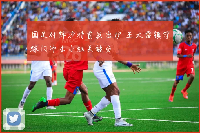 国足对阵沙特首发出炉 王大雷镇守球门冲击小组关键分