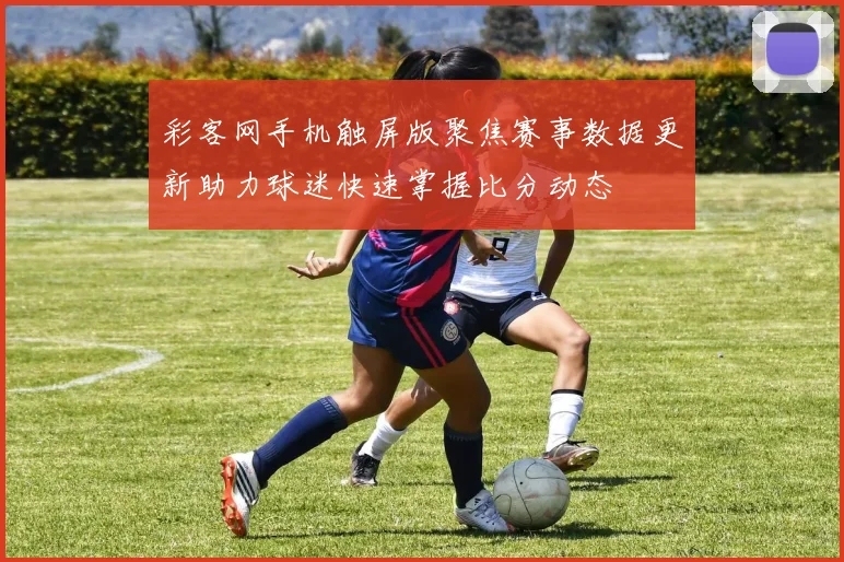 彩客网手机触屏版聚焦赛事数据更新助力球迷快速掌握比分动态