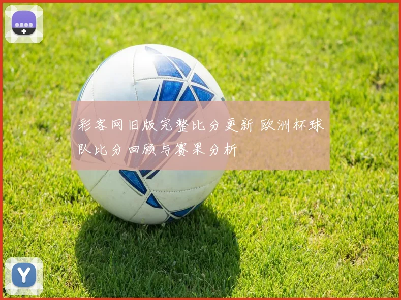彩客网旧版完整比分更新 欧洲杯球队比分回顾与赛果分析