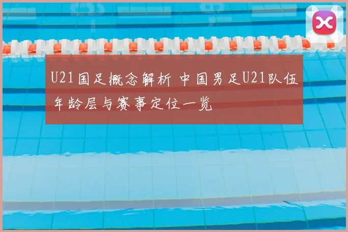 U21国足概念解析 中国男足U21队伍年龄层与赛事定位一览