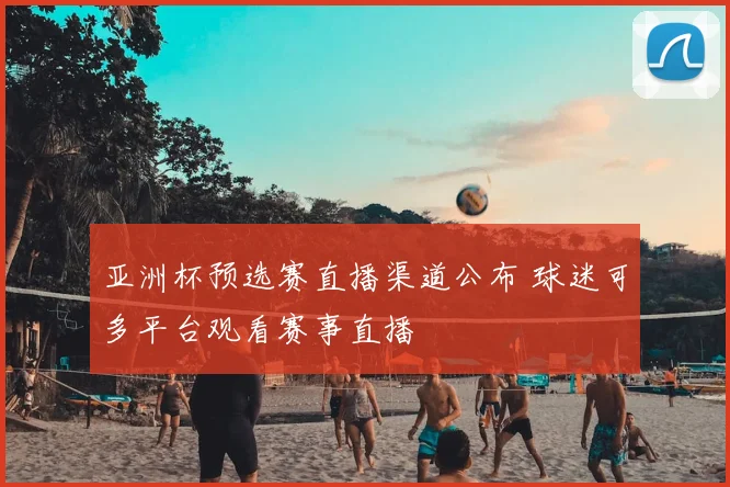 亚洲杯预选赛直播渠道公布 球迷可多平台观看赛事直播
