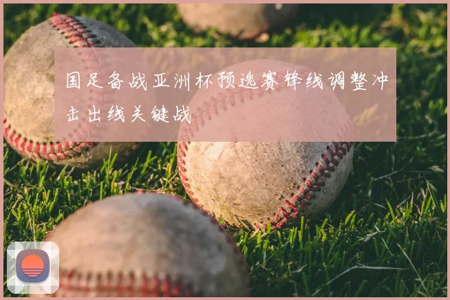 国足备战亚洲杯预选赛锋线调整冲击出线关键战